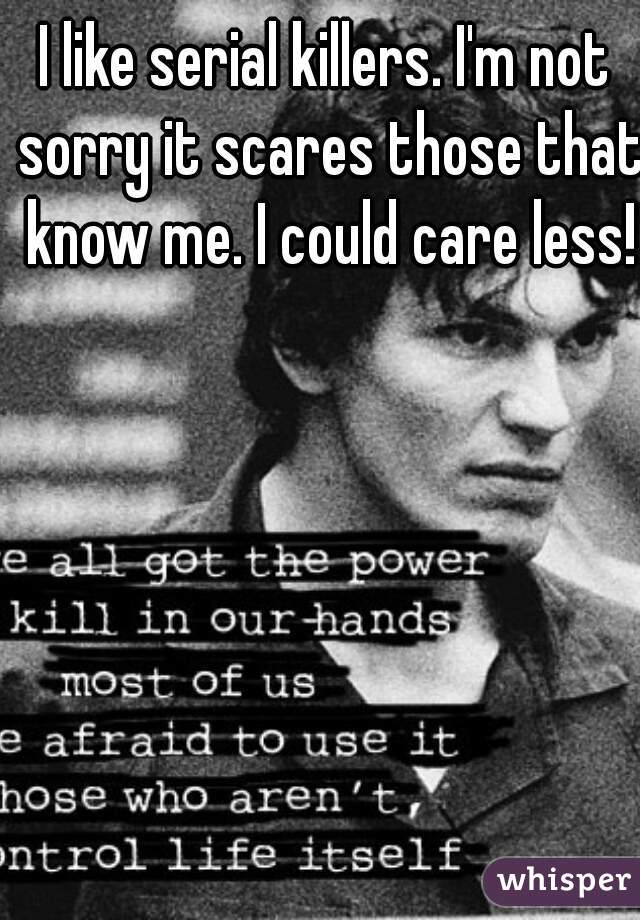 I like serial killers. I'm not sorry it scares those that know me. I could care less!