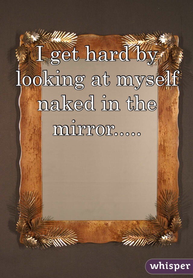 I get hard by looking at myself naked in the mirror.....