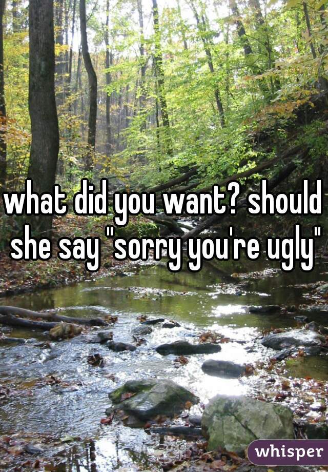 what did you want? should she say "sorry you're ugly"