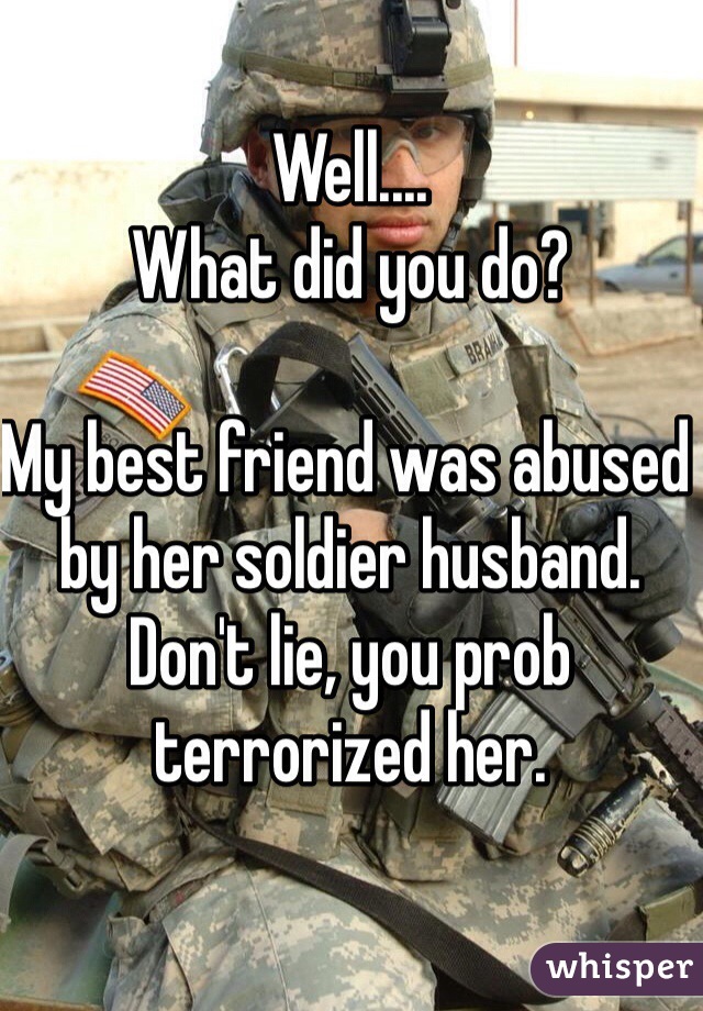 Well....
What did you do?

My best friend was abused by her soldier husband. Don't lie, you prob terrorized her. 