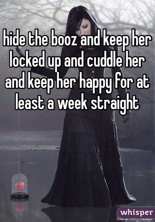 hide the booz and keep her locked up and cuddle her and keep her happy for at least a week straight