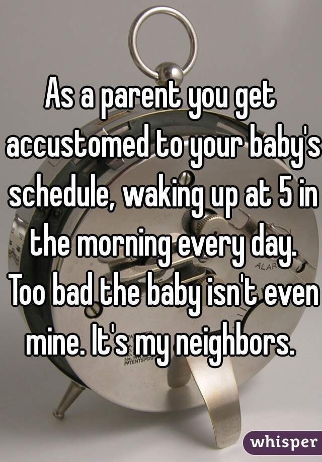 As a parent you get accustomed to your baby's schedule, waking up at 5 in the morning every day. Too bad the baby isn't even mine. It's my neighbors. 