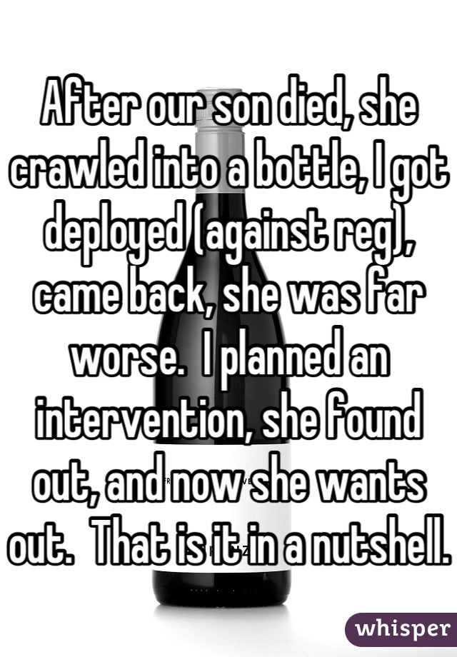 After our son died, she crawled into a bottle, I got deployed (against reg), came back, she was far worse.  I planned an intervention, she found out, and now she wants out.  That is it in a nutshell.