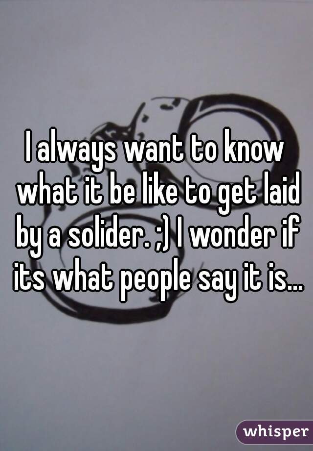 I always want to know what it be like to get laid by a solider. ;) I wonder if its what people say it is...