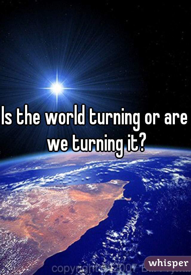 Is the world turning or are we turning it?