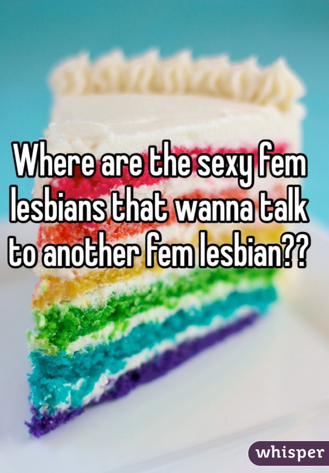 Where are the sexy fem lesbians that wanna talk to another fem lesbian??
