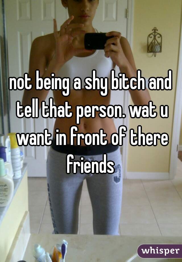 not being a shy bitch and tell that person. wat u want in front of there friends 