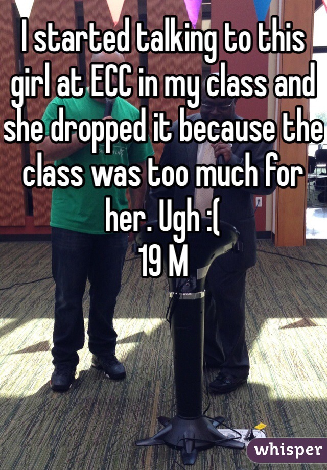 I started talking to this girl at ECC in my class and she dropped it because the class was too much for her. Ugh :( 
19 M