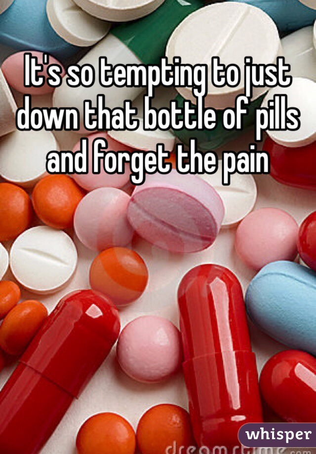It's so tempting to just down that bottle of pills and forget the pain