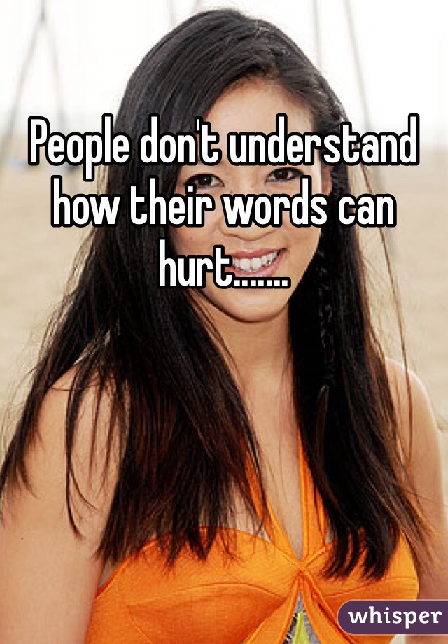 People don't understand how their words can hurt.......