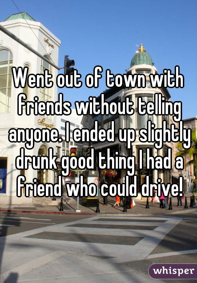 Went out of town with friends without telling anyone. I ended up slightly drunk good thing I had a friend who could drive!