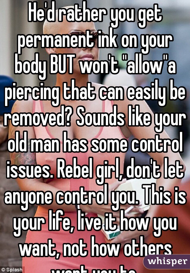 He'd rather you get permanent ink on your body BUT won't "allow"a piercing that can easily be removed? Sounds like your old man has some control issues. Rebel girl, don't let anyone control you. This is your life, live it how you want, not how others want you to.