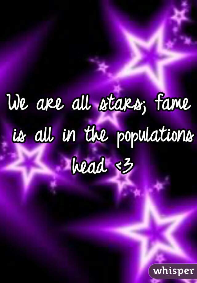 We are all stars; fame is all in the populations head <3