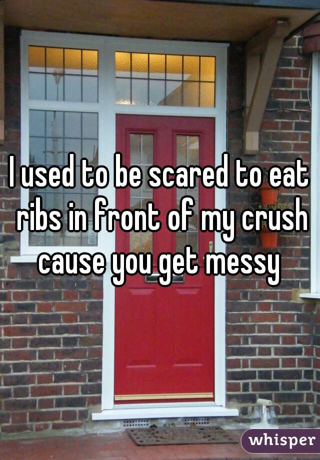 I used to be scared to eat ribs in front of my crush cause you get messy 