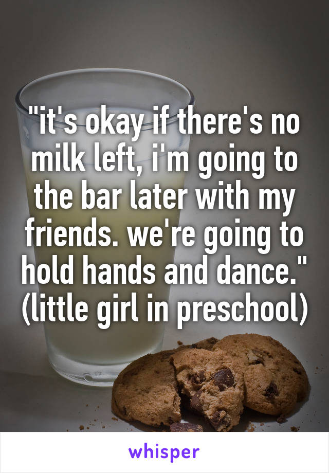 "it's okay if there's no milk left, i'm going to the bar later with my friends. we're going to hold hands and dance." (little girl in preschool)  