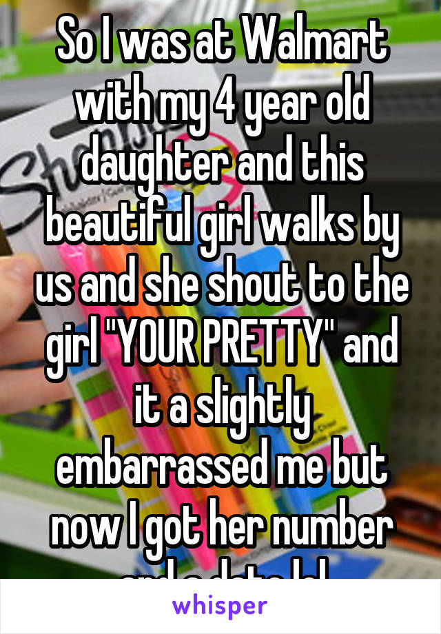 So I was at Walmart with my 4 year old daughter and this beautiful girl walks by us and she shout to the girl "YOUR PRETTY" and it a slightly embarrassed me but now I got her number and a date lol