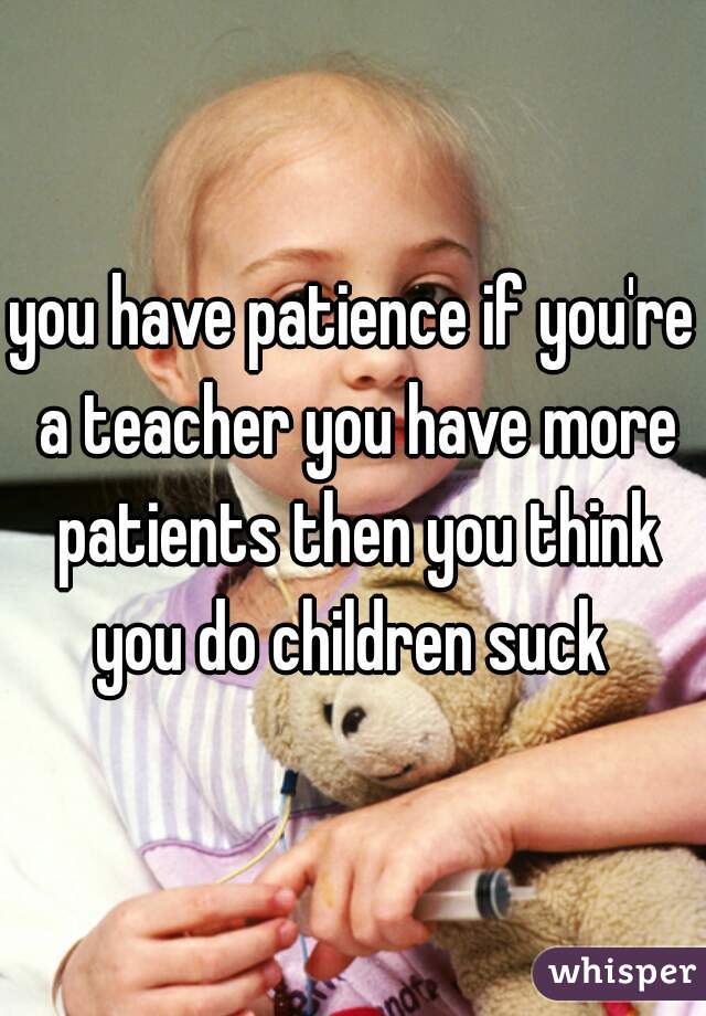 you have patience if you're a teacher you have more patients then you think you do children suck 