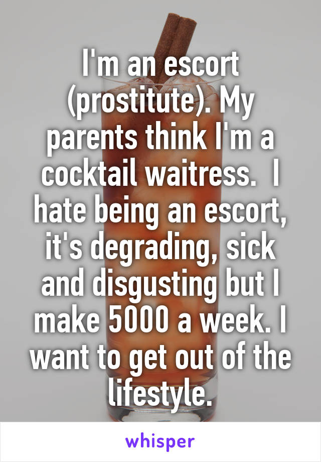 I'm an escort (prostitute). My parents think I'm a cocktail waitress.  I hate being an escort, it's degrading, sick and disgusting but I make 5000 a week. I want to get out of the lifestyle.