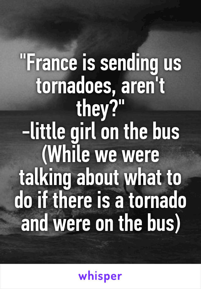 "France is sending us tornadoes, aren't they?"
-little girl on the bus
(While we were talking about what to do if there is a tornado and were on the bus)