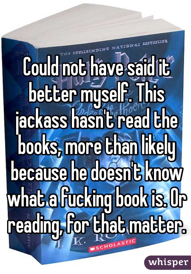 Could not have said it better myself. This jackass hasn't read the books, more than likely because he doesn't know what a fucking book is. Or reading, for that matter.