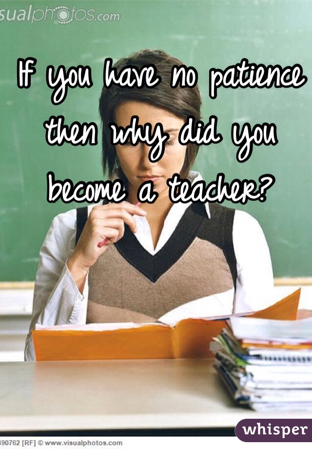 If you have no patience then why did you become a teacher?