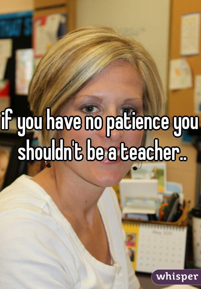 if you have no patience you shouldn't be a teacher..
