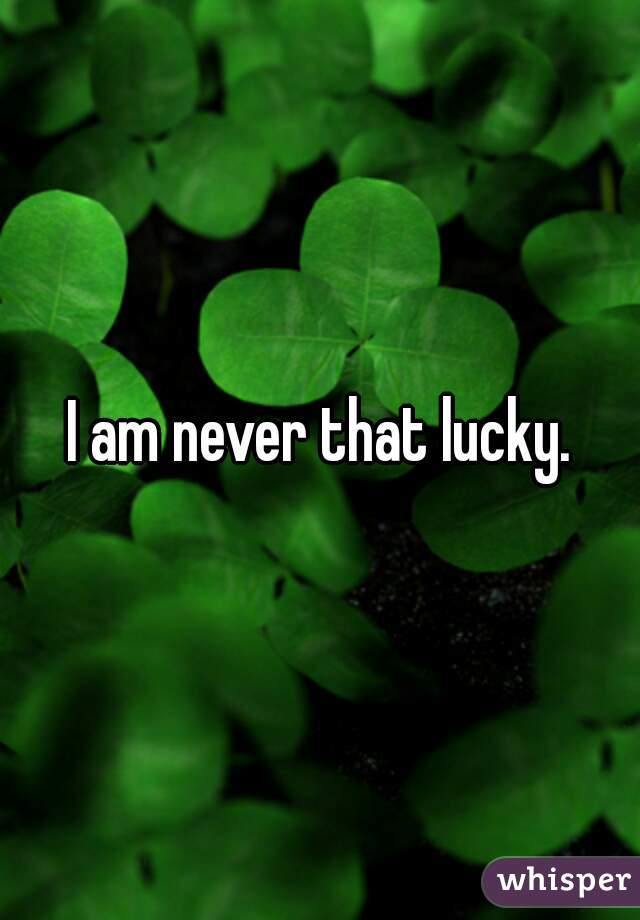 I am never that lucky.