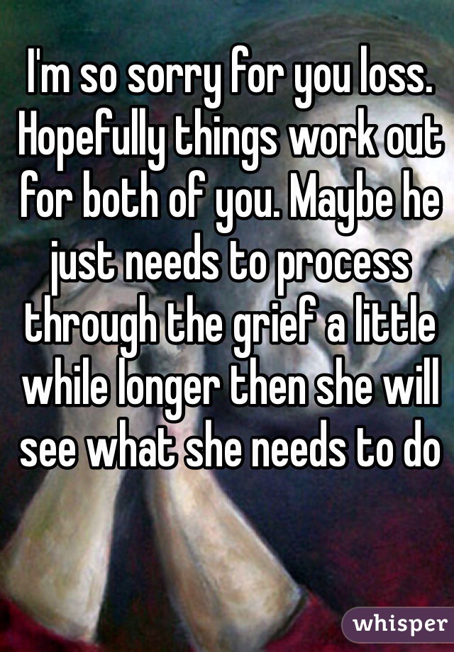 I'm so sorry for you loss. Hopefully things work out for both of you. Maybe he just needs to process through the grief a little while longer then she will see what she needs to do  