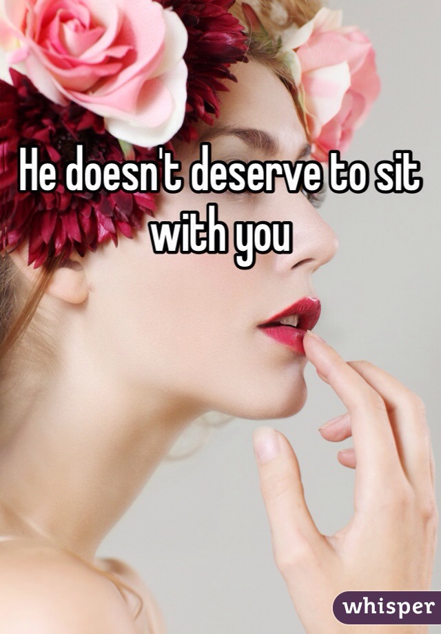 He doesn't deserve to sit with you