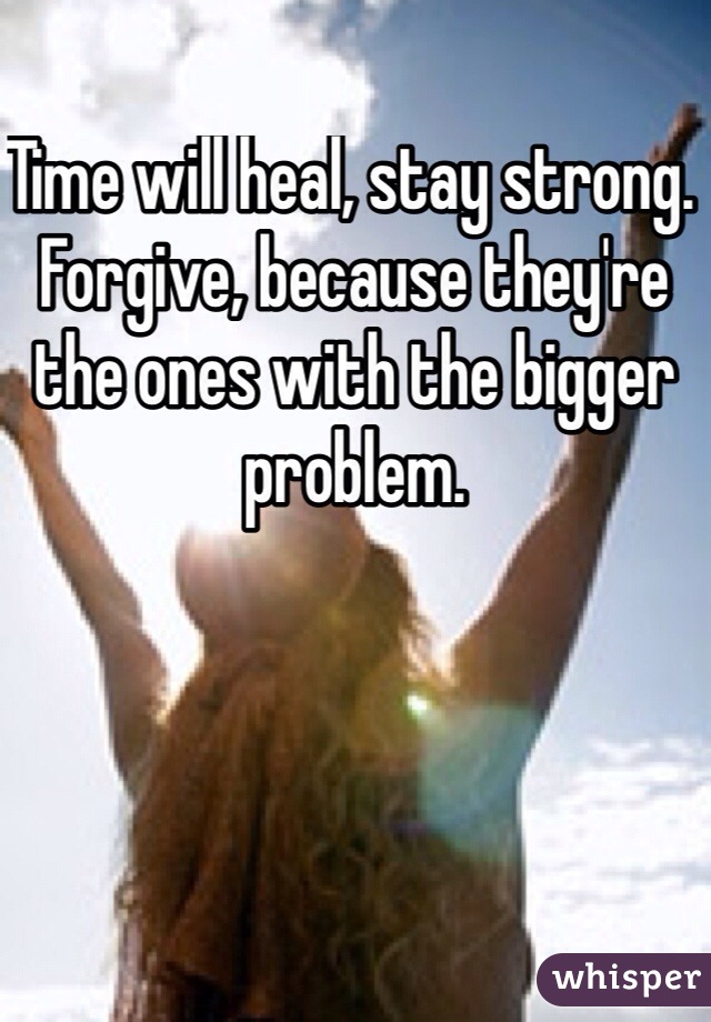 Time will heal, stay strong. Forgive, because they're the ones with the bigger problem.