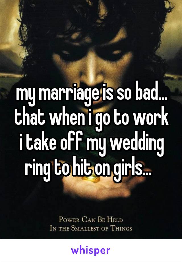 my marriage is so bad... that when i go to work i take off my wedding ring to hit on girls...  