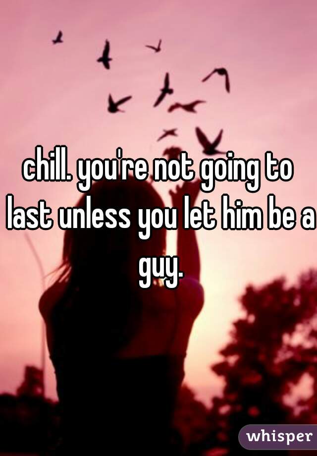 chill. you're not going to last unless you let him be a guy.
