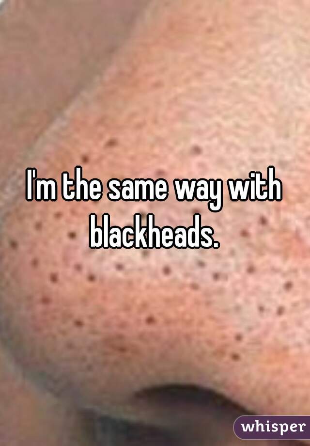 I'm the same way with blackheads. 