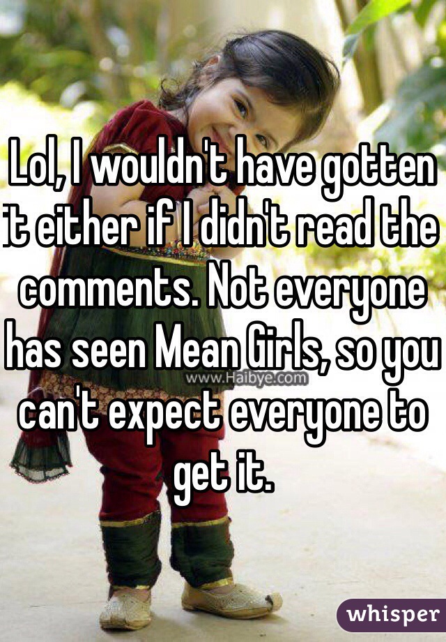 Lol, I wouldn't have gotten it either if I didn't read the comments. Not everyone has seen Mean Girls, so you can't expect everyone to get it.