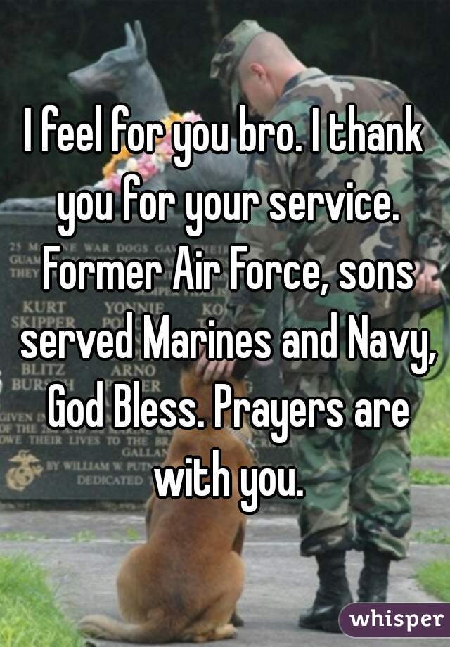 I feel for you bro. I thank you for your service. Former Air Force, sons served Marines and Navy, God Bless. Prayers are with you.