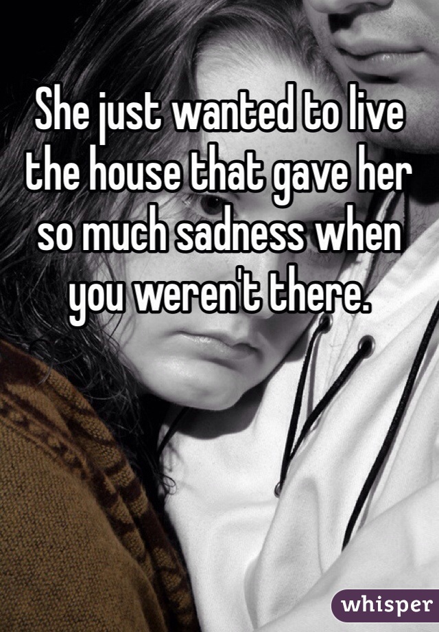 She just wanted to live the house that gave her so much sadness when you weren't there.