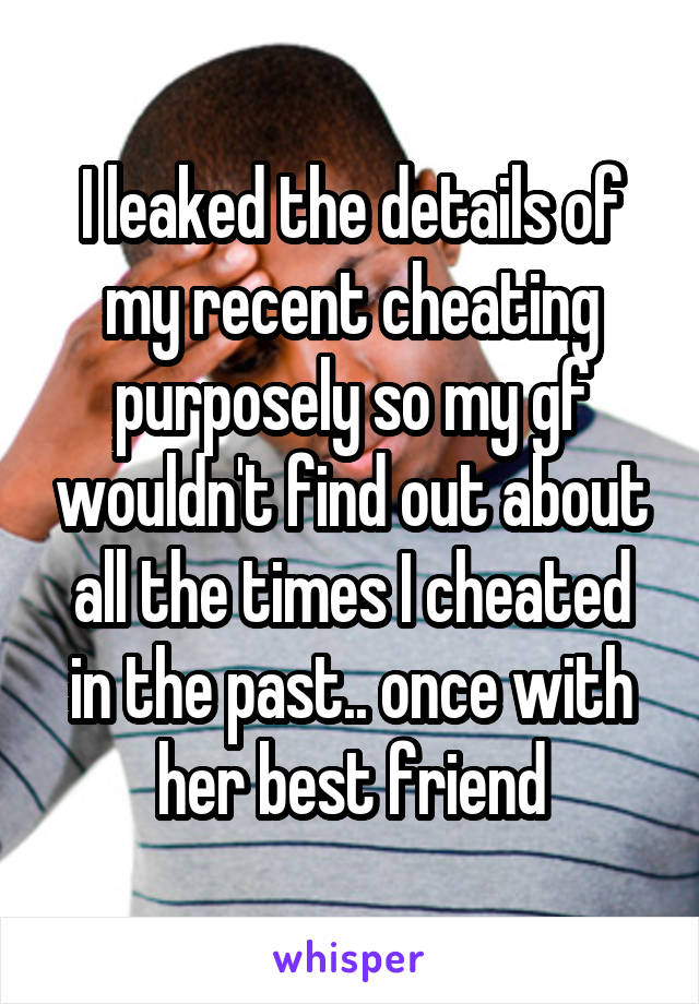 I leaked the details of my recent cheating purposely so my gf wouldn't find out about all the times I cheated in the past.. once with her best friend