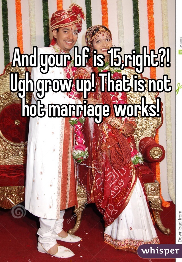 And your bf is 15,right?! Ugh grow up! That is not hot marriage works!
