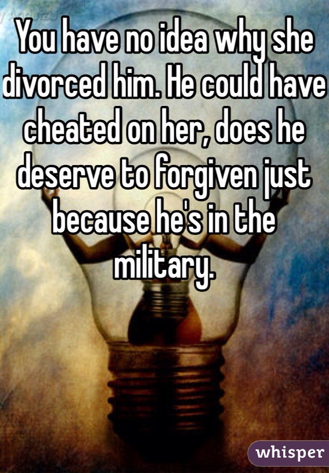 You have no idea why she divorced him. He could have cheated on her, does he deserve to forgiven just because he's in the military.