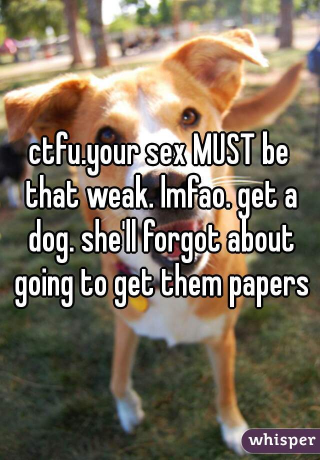 ctfu.your sex MUST be that weak. lmfao. get a dog. she'll forgot about going to get them papers