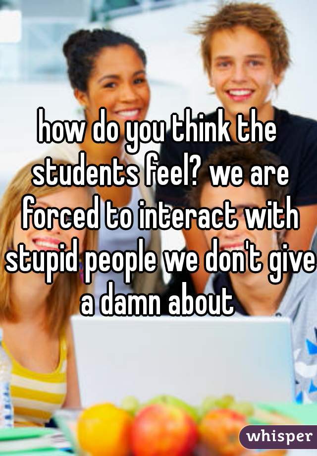 how do you think the students feel? we are forced to interact with stupid people we don't give a damn about 