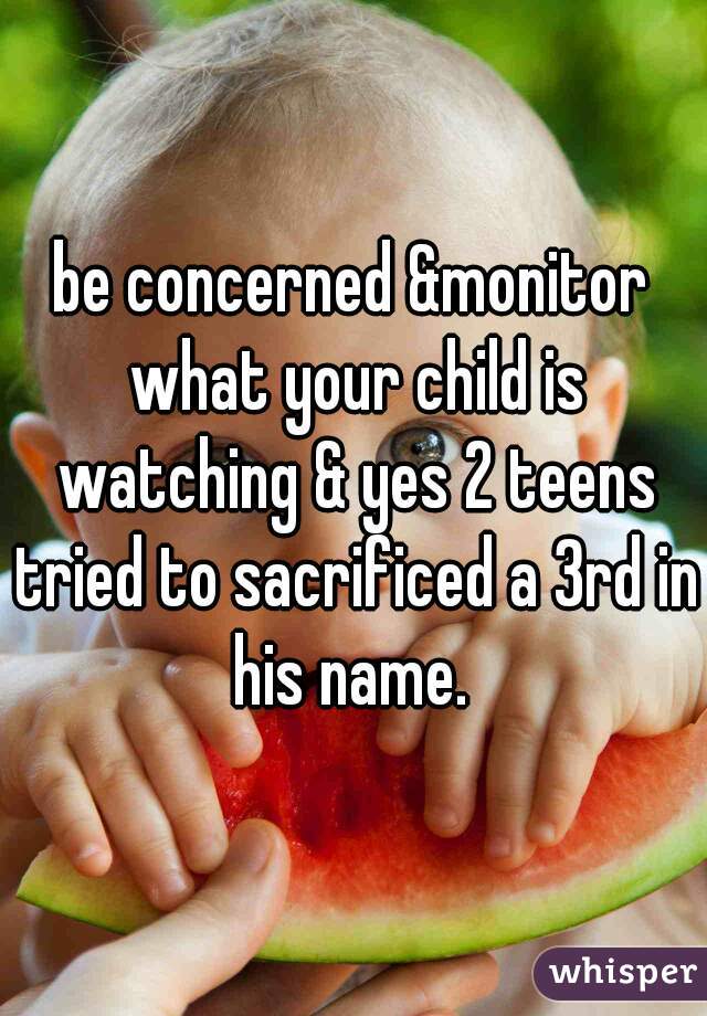 be concerned &monitor what your child is watching & yes 2 teens tried to sacrificed a 3rd in his name. 