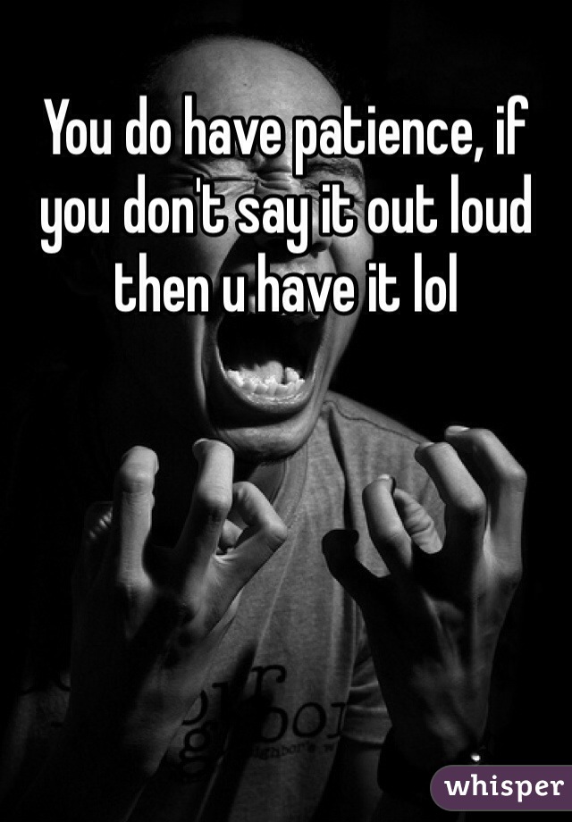 You do have patience, if you don't say it out loud then u have it lol