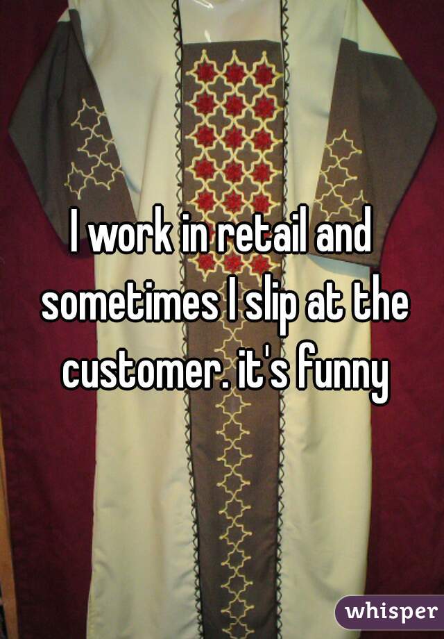I work in retail and sometimes I slip at the customer. it's funny