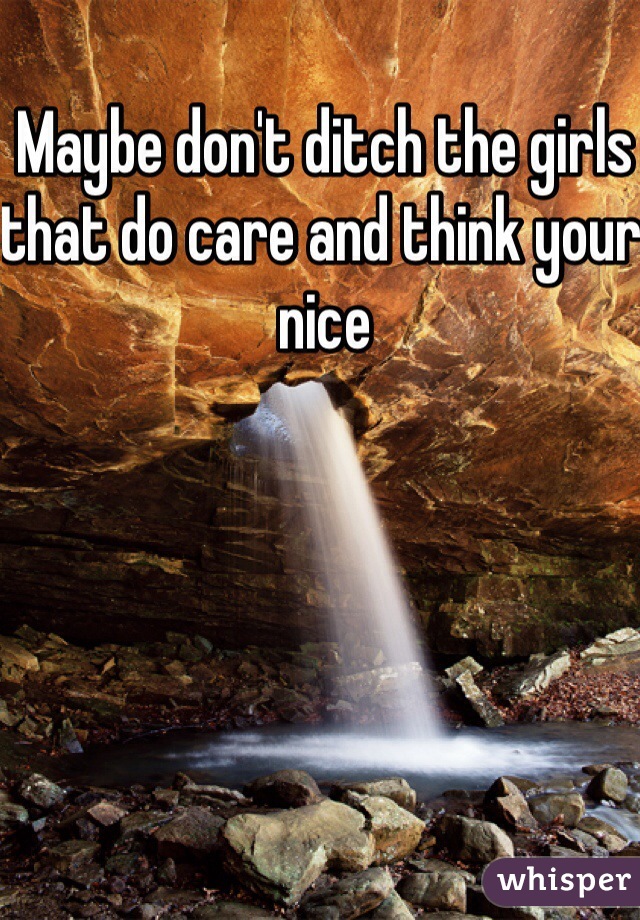 Maybe don't ditch the girls that do care and think your nice