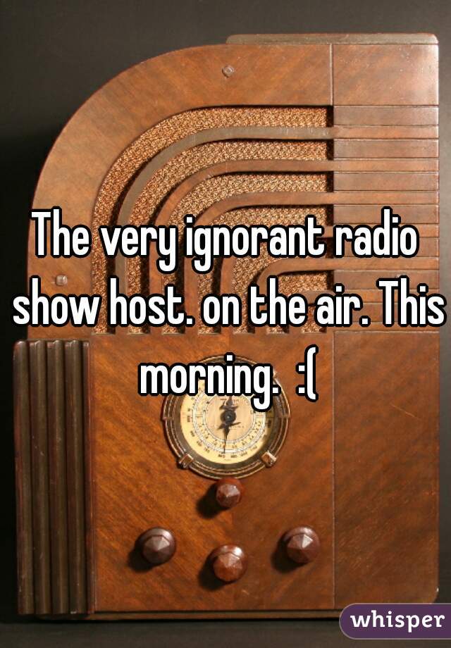 The very ignorant radio show host. on the air. This morning.  :(