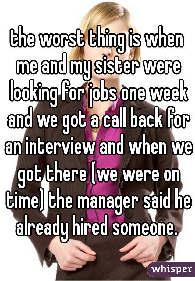 the worst thing is when me and my sister were looking for jobs one week and we got a call back for an interview and when we got there (we were on time) the manager said he already hired someone. 