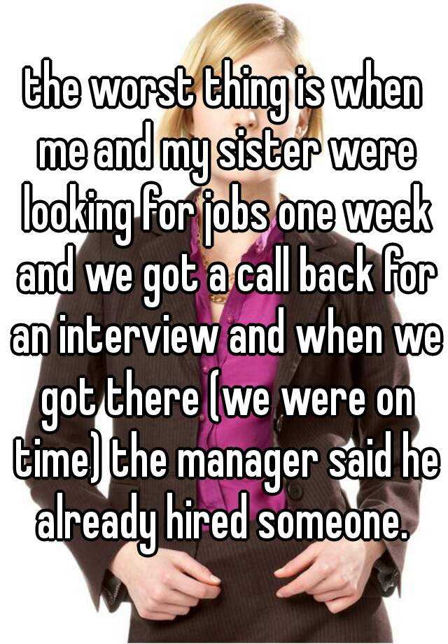 the worst thing is when me and my sister were looking for jobs one week and we got a call back for an interview and when we got there (we were on time) the manager said he already hired someone. 