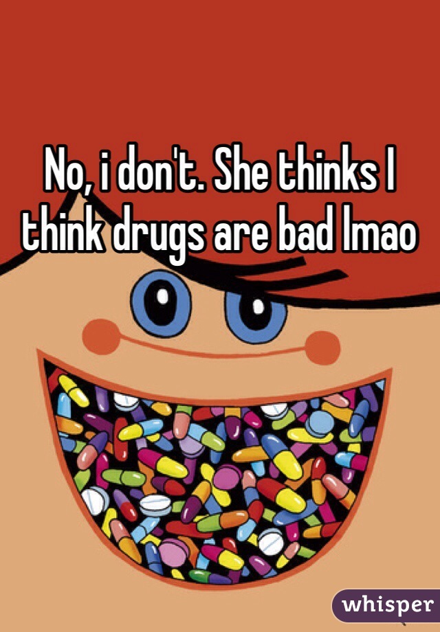 No, i don't. She thinks I think drugs are bad lmao 