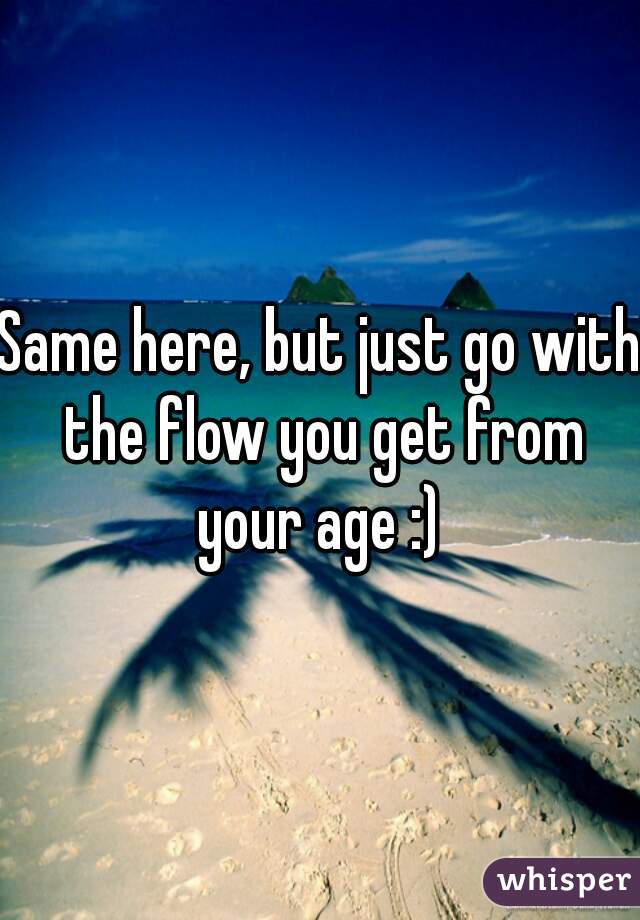 Same here, but just go with the flow you get from your age :) 